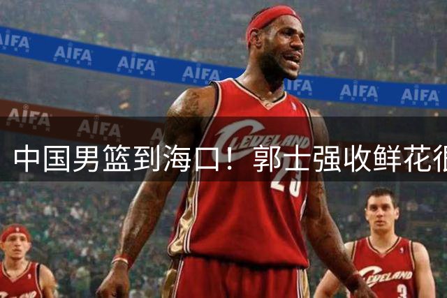 中国男篮到海口！郭士强收鲜花很高兴，预测12人名单CCTV5不直播