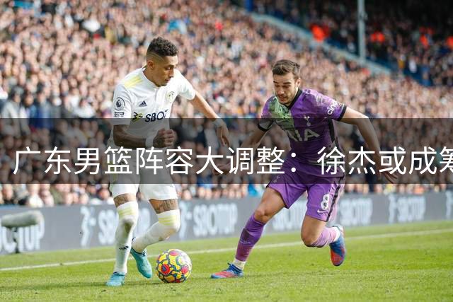 广东男篮阵容大调整：徐杰或成筹码，林葳成补强关键