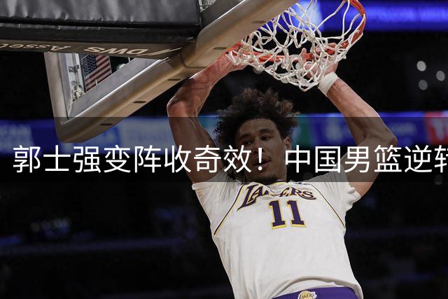 郭士强变阵收奇效！中国男篮逆转格鲁吉亚斩获热身赛两连胜
